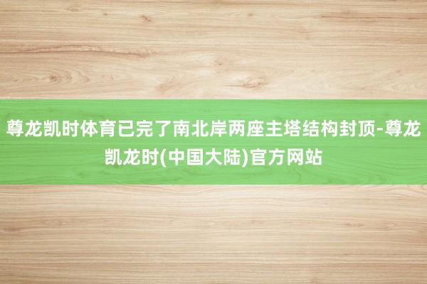 尊龙凯时体育已完了南北岸两座主塔结构封顶-尊龙凯龙时(中国大陆)官方网站
