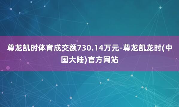 尊龙凯时体育成交额730.14万元-尊龙凯龙时(中国大陆)官方网站