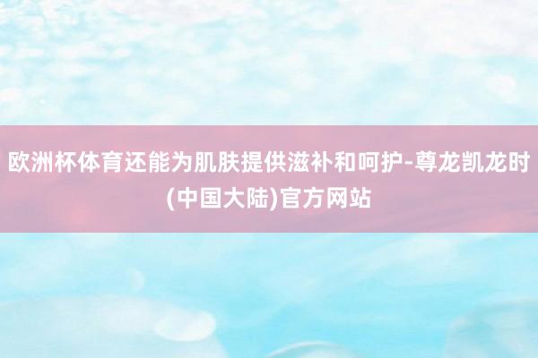 欧洲杯体育还能为肌肤提供滋补和呵护-尊龙凯龙时(中国大陆)官方网站
