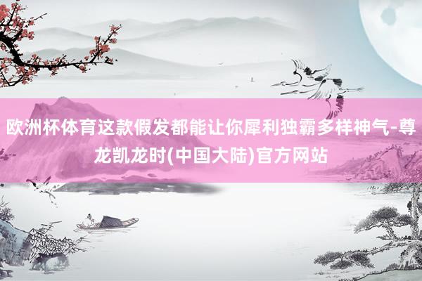 欧洲杯体育这款假发都能让你犀利独霸多样神气-尊龙凯龙时(中国大陆)官方网站