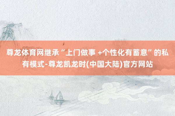 尊龙体育网继承“上门做事 +个性化有蓄意”的私有模式-尊龙凯龙时(中国大陆)官方网站