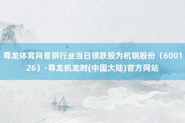 尊龙体育网普钢行业当日领跌股为杭钢股份（600126）-尊龙凯龙时(中国大陆)官方网站