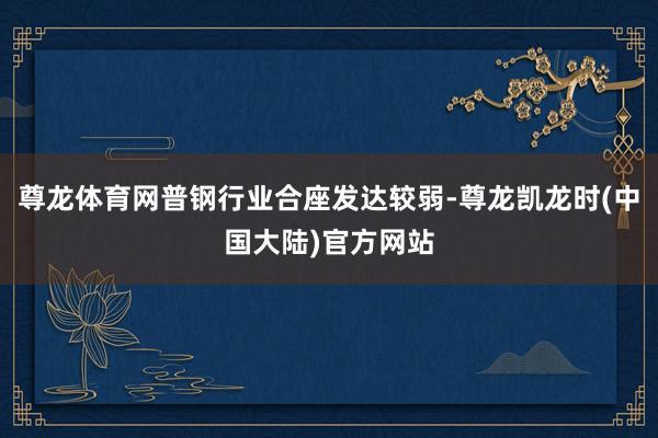 尊龙体育网普钢行业合座发达较弱-尊龙凯龙时(中国大陆)官方网站