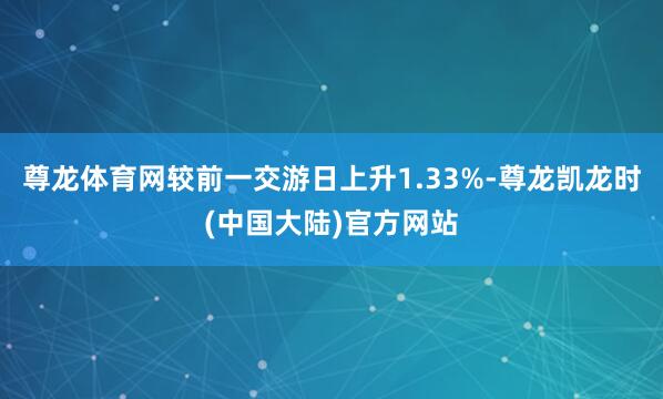 尊龙体育网较前一交游日上升1.33%-尊龙凯龙时(中国大陆)官方网站