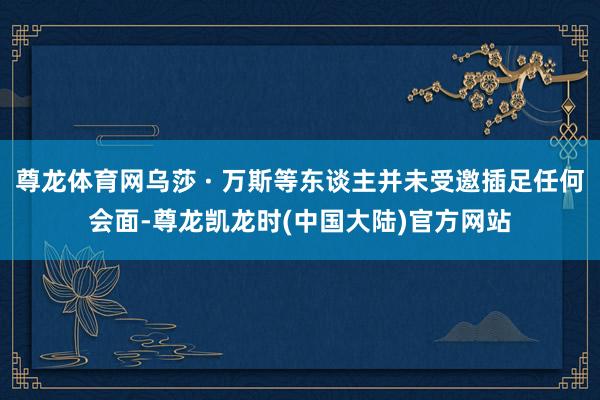 尊龙体育网乌莎 · 万斯等东谈主并未受邀插足任何会面-尊龙凯龙时(中国大陆)官方网站