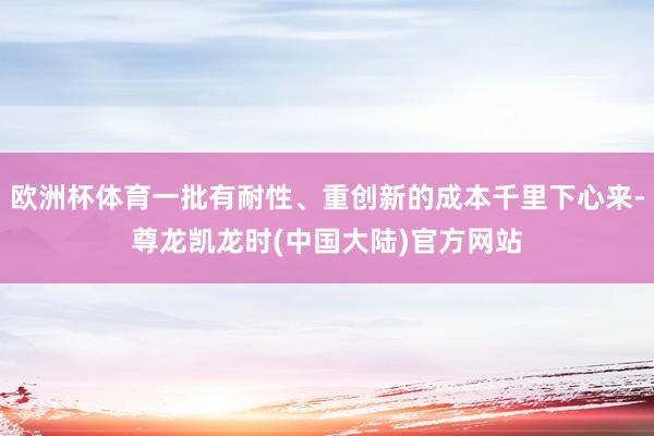 欧洲杯体育一批有耐性、重创新的成本千里下心来-尊龙凯龙时(中国大陆)官方网站
