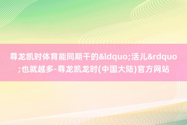 尊龙凯时体育能同期干的&ldquo;活儿&rdquo;也就越多-尊龙凯龙时(中国大陆)官方网站