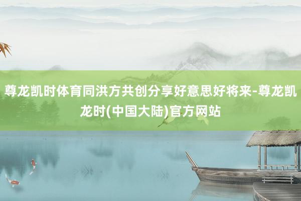 尊龙凯时体育同洪方共创分享好意思好将来-尊龙凯龙时(中国大陆)官方网站