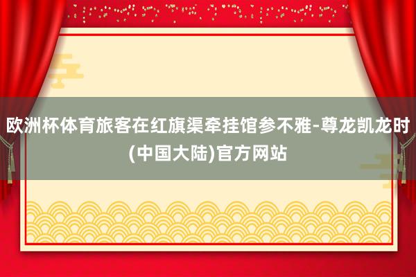 欧洲杯体育旅客在红旗渠牵挂馆参不雅-尊龙凯龙时(中国大陆)官方网站