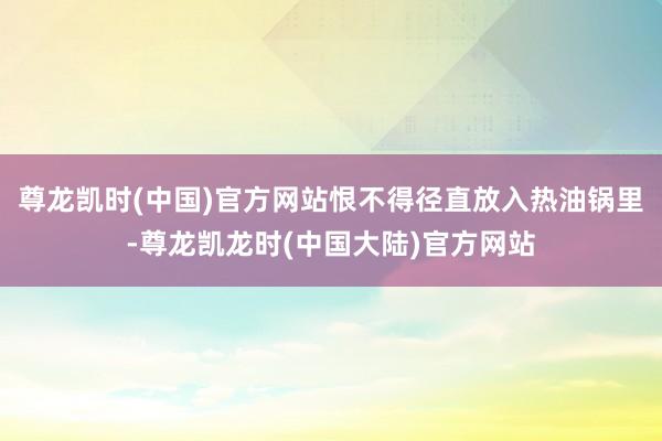 尊龙凯时(中国)官方网站恨不得径直放入热油锅里-尊龙凯龙时(中国大陆)官方网站
