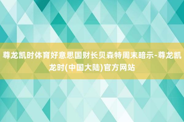 尊龙凯时体育好意思国财长贝森特周末暗示-尊龙凯龙时(中国大陆)官方网站