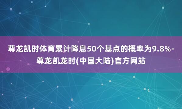 尊龙凯时体育累计降息50个基点的概率为9.8%-尊龙凯龙时(中国大陆)官方网站