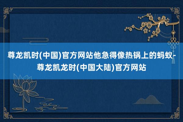 尊龙凯时(中国)官方网站他急得像热锅上的蚂蚁-尊龙凯龙时(中国大陆)官方网站