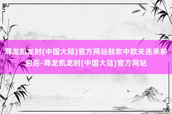 尊龙凯龙时(中国大陆)官方网站鼓吹中欧关连承前启后-尊龙凯龙时(中国大陆)官方网站