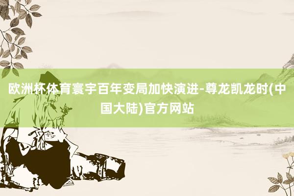 欧洲杯体育寰宇百年变局加快演进-尊龙凯龙时(中国大陆)官方网站