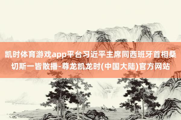 凯时体育游戏app平台习近平主席同西班牙首相桑切斯一皆散播-尊龙凯龙时(中国大陆)官方网站
