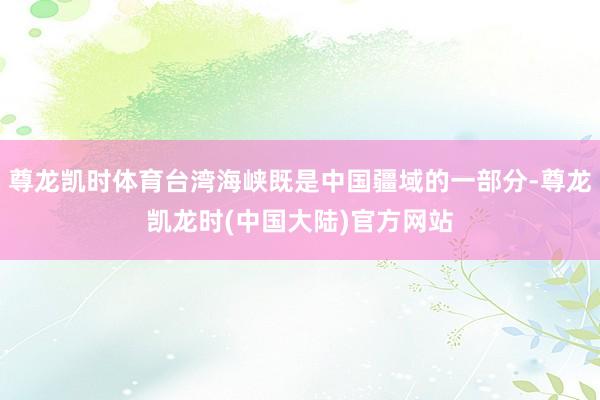 尊龙凯时体育台湾海峡既是中国疆域的一部分-尊龙凯龙时(中国大陆)官方网站