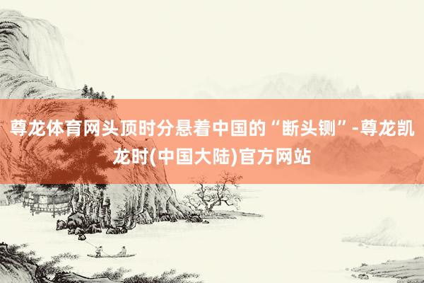 尊龙体育网头顶时分悬着中国的“断头铡”-尊龙凯龙时(中国大陆)官方网站