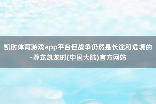 凯时体育游戏app平台但战争仍然是长途和危境的-尊龙凯龙时(中国大陆)官方网站
