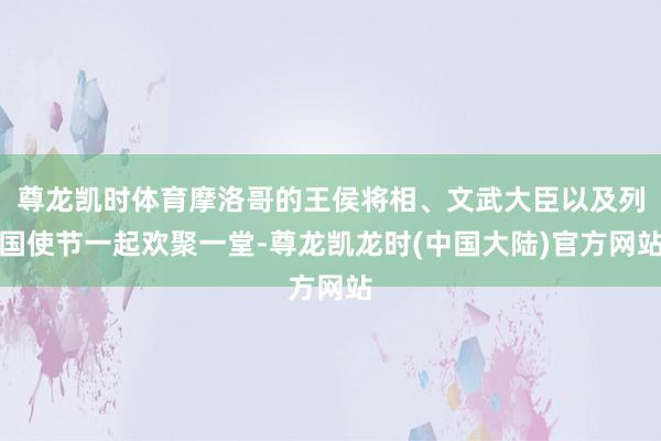 尊龙凯时体育摩洛哥的王侯将相、文武大臣以及列国使节一起欢聚一堂-尊龙凯龙时(中国大陆)官方网站