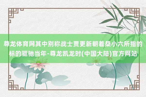 尊龙体育网其中别称战士贾更新朝着桑小六所指的标的驱驰当年-尊龙凯龙时(中国大陆)官方网站