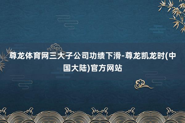 尊龙体育网　　三大子公司功绩下滑-尊龙凯龙时(中国大陆)官方网站