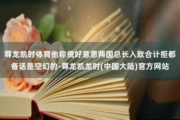 尊龙凯时体育他称俄好意思两国总长入致合计拒都备话是空幻的-尊龙凯龙时(中国大陆)官方网站