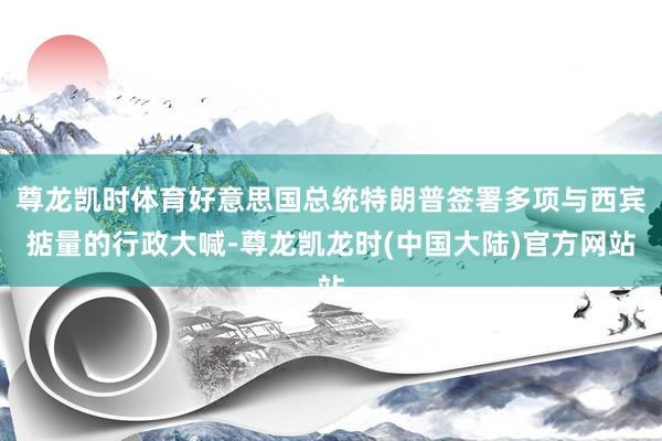 尊龙凯时体育好意思国总统特朗普签署多项与西宾掂量的行政大喊-尊龙凯龙时(中国大陆)官方网站
