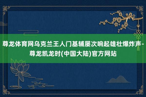 尊龙体育网乌克兰王人门基辅屡次响起雄壮爆炸声-尊龙凯龙时(中国大陆)官方网站