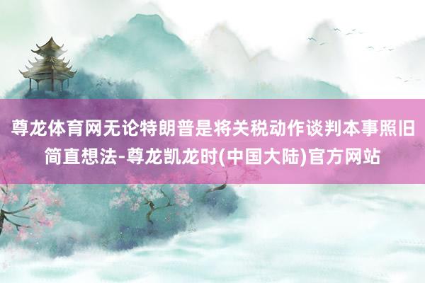 尊龙体育网无论特朗普是将关税动作谈判本事照旧简直想法-尊龙凯龙时(中国大陆)官方网站