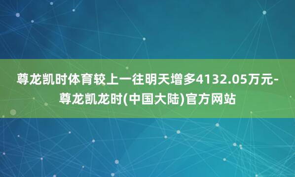 尊龙凯时体育较上一往明天增多4132.05万元-尊龙凯龙时(中国大陆)官方网站