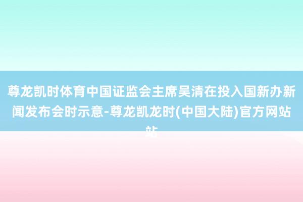 尊龙凯时体育中国证监会主席吴清在投入国新办新闻发布会时示意-尊龙凯龙时(中国大陆)官方网站