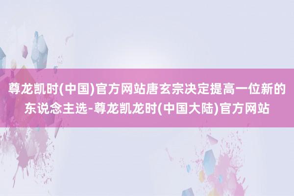 尊龙凯时(中国)官方网站唐玄宗决定提高一位新的东说念主选-尊龙凯龙时(中国大陆)官方网站