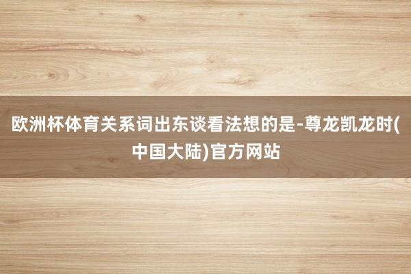 欧洲杯体育关系词出东谈看法想的是-尊龙凯龙时(中国大陆)官方网站