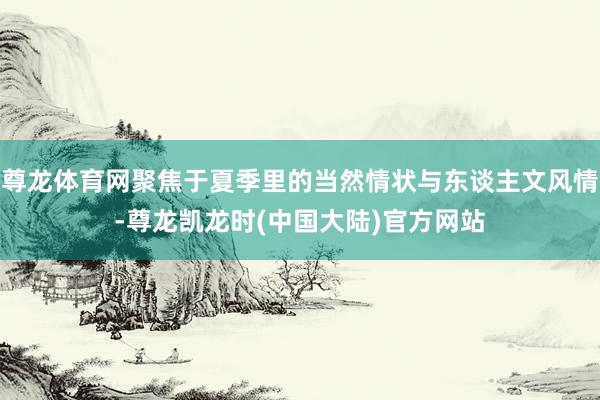 尊龙体育网聚焦于夏季里的当然情状与东谈主文风情-尊龙凯龙时(中国大陆)官方网站