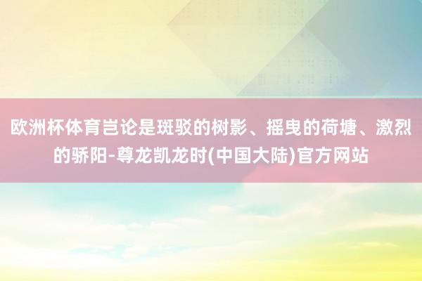欧洲杯体育岂论是斑驳的树影、摇曳的荷塘、激烈的骄阳-尊龙凯龙时(中国大陆)官方网站