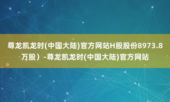 尊龙凯龙时(中国大陆)官方网站H股股份8973.8万股）-尊龙凯龙时(中国大陆)官方网站