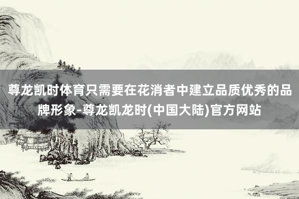 尊龙凯时体育只需要在花消者中建立品质优秀的品牌形象-尊龙凯龙时(中国大陆)官方网站