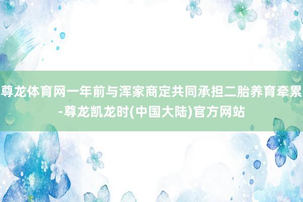 尊龙体育网一年前与浑家商定共同承担二胎养育牵累-尊龙凯龙时(中国大陆)官方网站