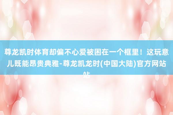尊龙凯时体育却偏不心爱被困在一个框里！这玩意儿既能昂贵典雅-尊龙凯龙时(中国大陆)官方网站