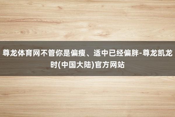 尊龙体育网不管你是偏瘦、适中已经偏胖-尊龙凯龙时(中国大陆)官方网站