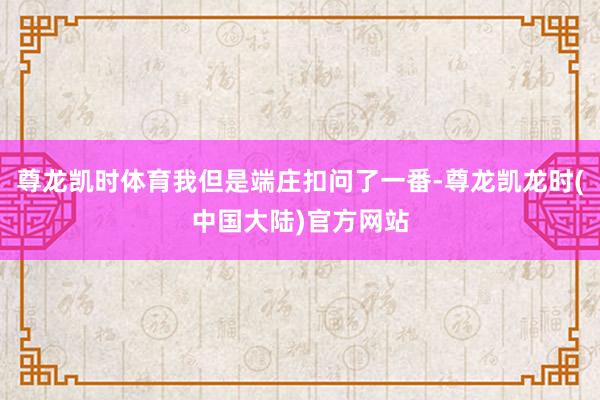 尊龙凯时体育我但是端庄扣问了一番-尊龙凯龙时(中国大陆)官方网站