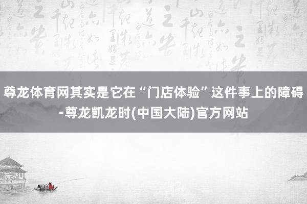 尊龙体育网其实是它在“门店体验”这件事上的障碍-尊龙凯龙时(中国大陆)官方网站