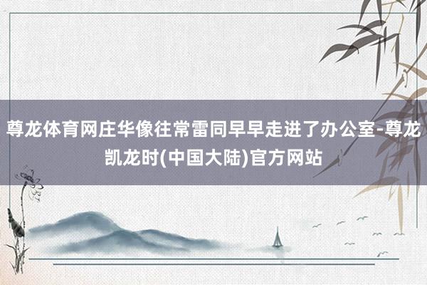 尊龙体育网庄华像往常雷同早早走进了办公室-尊龙凯龙时(中国大陆)官方网站