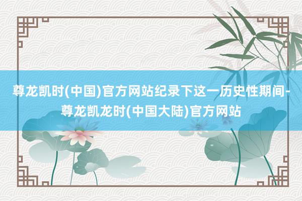 尊龙凯时(中国)官方网站纪录下这一历史性期间-尊龙凯龙时(中国大陆)官方网站