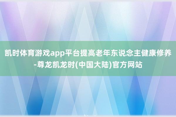 凯时体育游戏app平台提高老年东说念主健康修养-尊龙凯龙时(中国大陆)官方网站