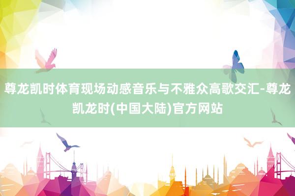 尊龙凯时体育现场动感音乐与不雅众高歌交汇-尊龙凯龙时(中国大陆)官方网站