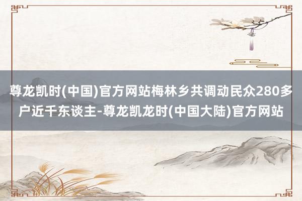 尊龙凯时(中国)官方网站梅林乡共调动民众280多户近千东谈主-尊龙凯龙时(中国大陆)官方网站