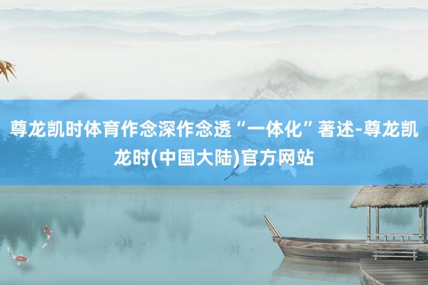 尊龙凯时体育作念深作念透“一体化”著述-尊龙凯龙时(中国大陆)官方网站