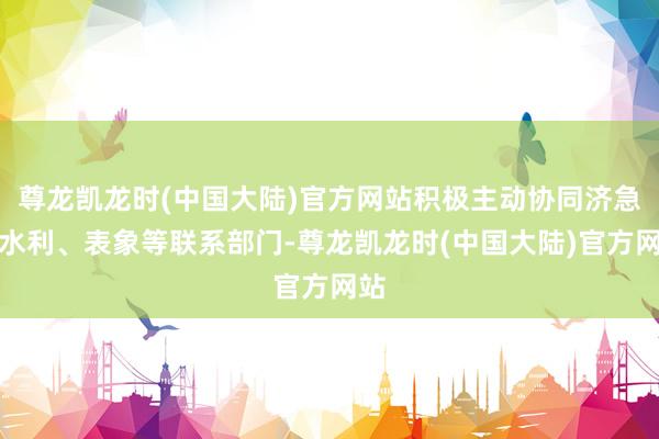尊龙凯龙时(中国大陆)官方网站积极主动协同济急、水利、表象等联系部门-尊龙凯龙时(中国大陆)官方网站